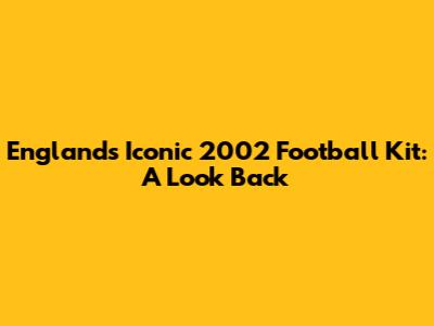 England's Iconic 2002 Football Kit: A Look Back