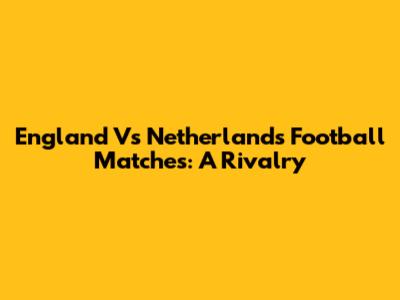 England Vs Netherlands Football Matches: A Rivalry