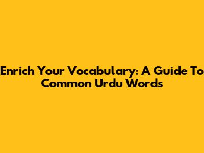 Enrich Your Vocabulary: A Guide To Common Urdu Words