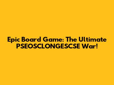 Epic Board Game: The Ultimate PSEOSCLONGESCSE War!