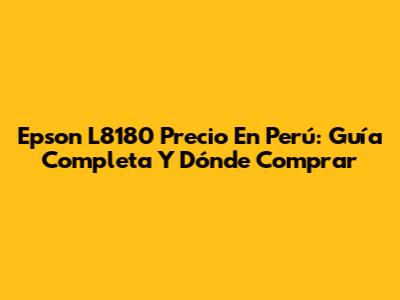 Epson L8180 Precio En Perú: Guía Completa Y Dónde Comprar