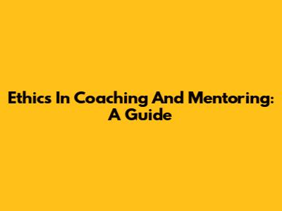 Ethics In Coaching And Mentoring: A Guide