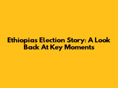 Ethiopia's Election Story: A Look Back At Key Moments