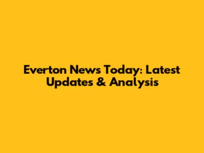 Everton News Today: Latest Updates & Analysis
