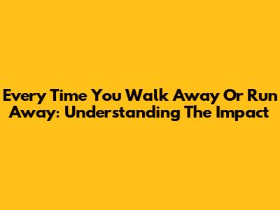 Every Time You Walk Away Or Run Away: Understanding The Impact