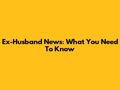 Ex-Husband News: What You Need To Know