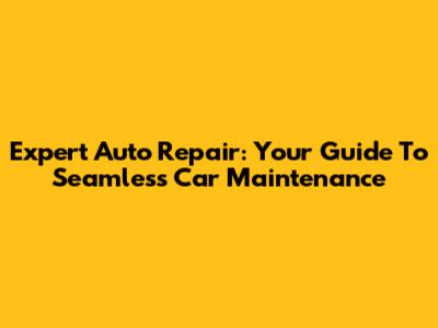 Expert Auto Repair: Your Guide To Seamless Car Maintenance