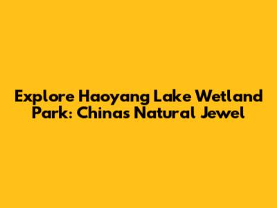 Explore Haoyang Lake Wetland Park: China's Natural Jewel