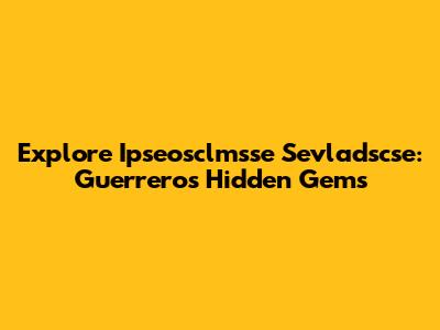 Explore Ipseosclmsse Sevladscse: Guerrero's Hidden Gems