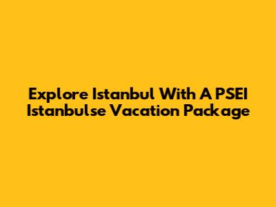 Explore Istanbul With A PSEI Istanbulse Vacation Package
