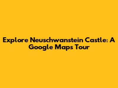 Explore Neuschwanstein Castle: A Google Maps Tour