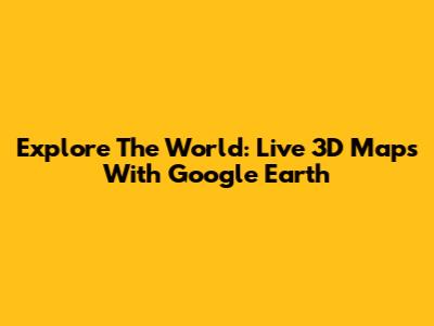 Explore The World: Live 3D Maps With Google Earth