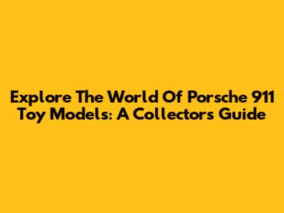 Explore The World Of Porsche 911 Toy Models: A Collector's Guide
