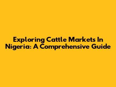 Exploring Cattle Markets In Nigeria: A Comprehensive Guide