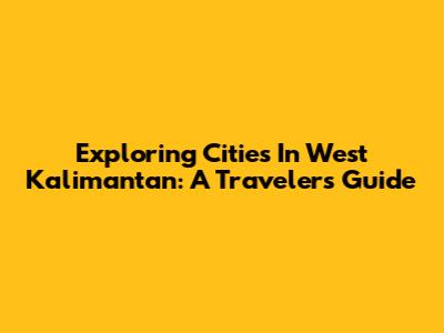 Exploring Cities In West Kalimantan: A Traveler's Guide