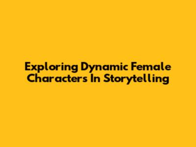 Exploring Dynamic Female Characters In Storytelling