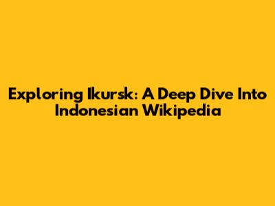 Exploring Ikursk: A Deep Dive Into Indonesian Wikipedia