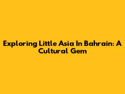 Exploring Little Asia In Bahrain: A Cultural Gem