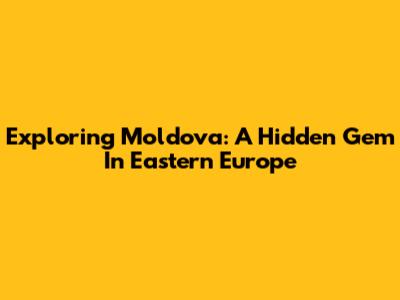 Exploring Moldova: A Hidden Gem In Eastern Europe