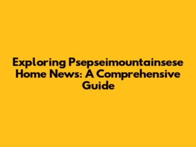 Exploring Psepseimountainsese Home News: A Comprehensive Guide