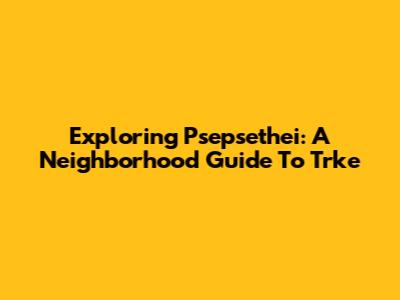 Exploring Psepsethei: A Neighborhood Guide To Trke