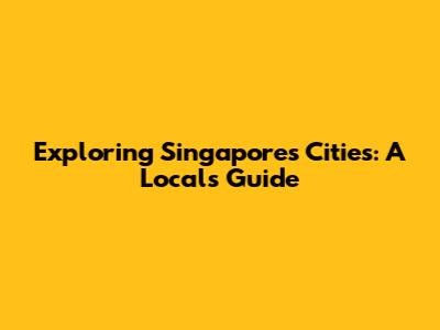 Exploring Singapore's Cities: A Local's Guide