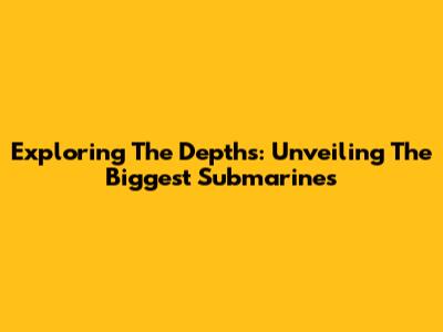Exploring The Depths: Unveiling The Biggest Submarines
