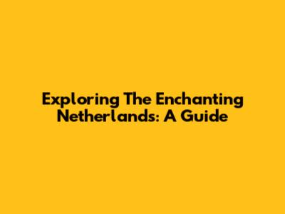 Exploring The Enchanting Netherlands: A Guide