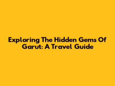 Exploring The Hidden Gems Of Garut: A Travel Guide