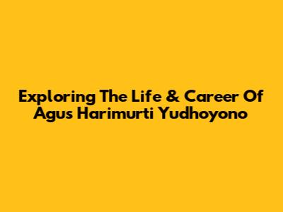 Exploring The Life & Career Of Agus Harimurti Yudhoyono