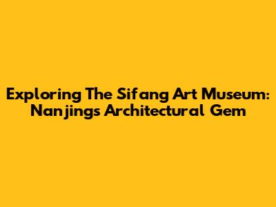 Exploring The Sifang Art Museum: Nanjing's Architectural Gem
