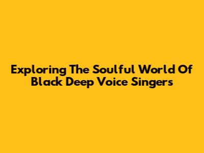 Exploring The Soulful World Of Black Deep Voice Singers