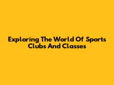 Exploring The World Of Sports Clubs And Classes