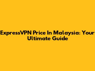 ExpressVPN Price In Malaysia: Your Ultimate Guide