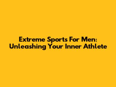 Extreme Sports For Men: Unleashing Your Inner Athlete