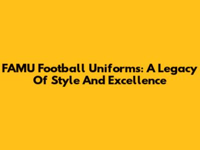 FAMU Football Uniforms: A Legacy Of Style And Excellence