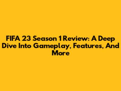 FIFA 23 Season 1 Review: A Deep Dive Into Gameplay, Features, And More