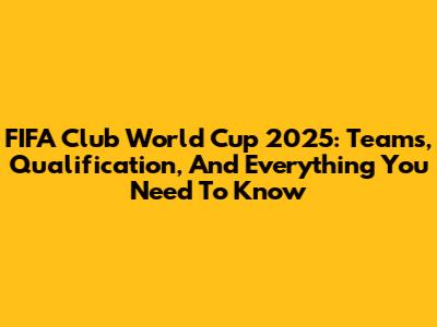 FIFA Club World Cup 2025: Teams, Qualification, And Everything You Need To Know