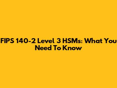 FIPS 140-2 Level 3 HSMs: What You Need To Know