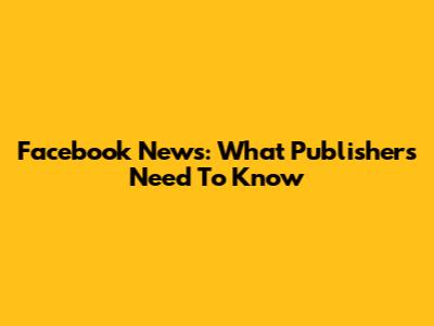 Facebook News: What Publishers Need To Know