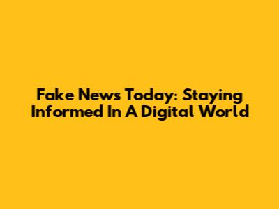 Fake News Today: Staying Informed In A Digital World