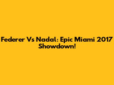 Federer Vs Nadal: Epic Miami 2017 Showdown!