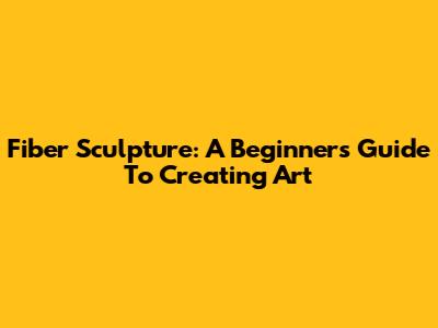Fiber Sculpture: A Beginner's Guide To Creating Art
