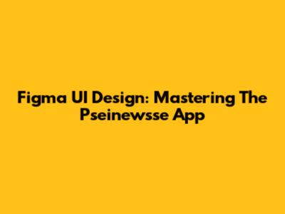 Figma UI Design: Mastering The Pseinewsse App