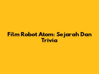 Film Robot Atom: Sejarah Dan Trivia