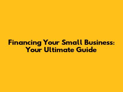 Financing Your Small Business: Your Ultimate Guide