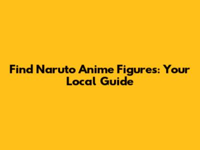 Find Naruto Anime Figures: Your Local Guide