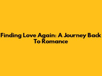 Finding Love Again: A Journey Back To Romance