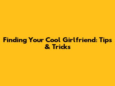 Finding Your Cool Girlfriend: Tips & Tricks