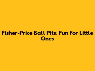 Fisher-Price Ball Pits: Fun For Little Ones